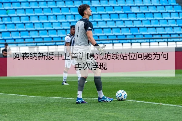 阿森纳新援中卫首训曝光防线站位问题为何再次浮现